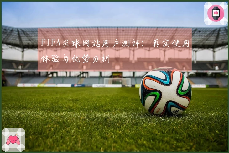 FIFA买球网站用户测评：真实使用体验与优势分析