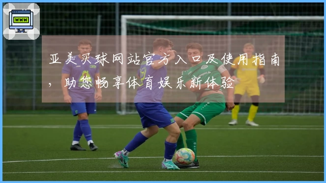 亚美买球网站官方入口及使用指南，助您畅享体育娱乐新体验